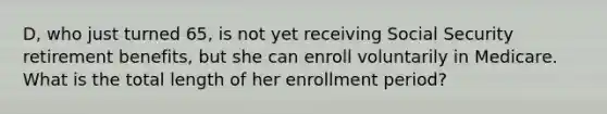 D, who just turned 65, is not yet receiving Social Security retirement benefits, but she can enroll voluntarily in Medicare. What is the total length of her enrollment period?