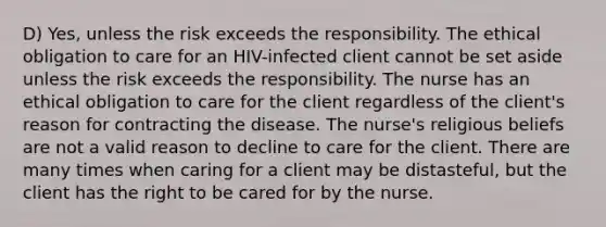 D) Yes, unless the risk exceeds the responsibility. The ethical obligation to care for an HIV-infected client cannot be set aside unless the risk exceeds the responsibility. The nurse has an ethical obligation to care for the client regardless of the client's reason for contracting the disease. The nurse's religious beliefs are not a valid reason to decline to care for the client. There are many times when caring for a client may be distasteful, but the client has the right to be cared for by the nurse.