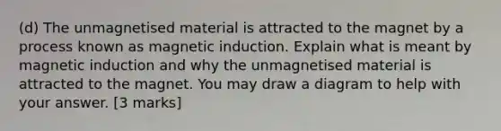 (d) The unmagnetised material is attracted to the magnet by a process known as magnetic induction. Explain what is meant by magnetic induction and why the unmagnetised material is attracted to the magnet. You may draw a diagram to help with your answer. [3 marks]