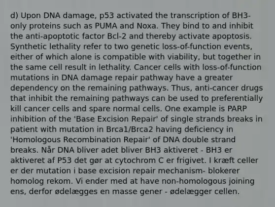 d) Upon DNA damage, p53 activated the transcription of BH3-only proteins such as PUMA and Noxa. They bind to and inhibit the anti-apoptotic factor Bcl-2 and thereby activate apoptosis. Synthetic lethality refer to two genetic loss-of-function events, either of which alone is compatible with viability, but together in the same cell result in lethality. Cancer cells with loss-of-function mutations in DNA damage repair pathway have a greater dependency on the remaining pathways. Thus, anti-cancer drugs that inhibit the remaining pathways can be used to preferentially kill cancer cells and spare normal cells. One example is PARP inhibition of the 'Base Excision Repair' of single strands breaks in patient with mutation in Brca1/Brca2 having deficiency in 'Homologous Recombination Repair' of DNA double strand breaks. Når DNA bliver adet bliver BH3 aktiveret - BH3 er aktiveret af P53 det gør at cytochrom C er frigivet. I kræft celler er der mutation i base excision repair mechanism- blokerer homolog rekom. Vi ender med at have non-homologous joining ens, derfor ødelægges en masse gener - ødelægger cellen.