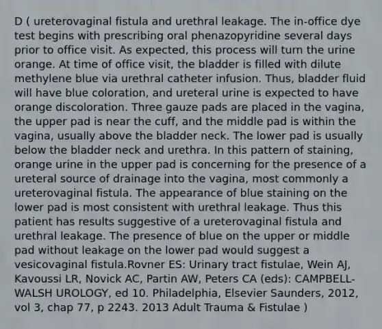 D ( ureterovaginal fistula and urethral leakage. The in-office dye test begins with prescribing oral phenazopyridine several days prior to office visit. As expected, this process will turn the urine orange. At time of office visit, the bladder is filled with dilute methylene blue via urethral catheter infusion. Thus, bladder fluid will have blue coloration, and ureteral urine is expected to have orange discoloration. Three gauze pads are placed in the vagina, the upper pad is near the cuff, and the middle pad is within the vagina, usually above the bladder neck. The lower pad is usually below the bladder neck and urethra. In this pattern of staining, orange urine in the upper pad is concerning for the presence of a ureteral source of drainage into the vagina, most commonly a ureterovaginal fistula. The appearance of blue staining on the lower pad is most consistent with urethral leakage. Thus this patient has results suggestive of a ureterovaginal fistula and urethral leakage. The presence of blue on the upper or middle pad without leakage on the lower pad would suggest a vesicovaginal fistula.Rovner ES: Urinary tract fistulae, Wein AJ, Kavoussi LR, Novick AC, Partin AW, Peters CA (eds): CAMPBELL-WALSH UROLOGY, ed 10. Philadelphia, Elsevier Saunders, 2012, vol 3, chap 77, p 2243. 2013 Adult Trauma & Fistulae )