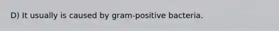 D) It usually is caused by gram-positive bacteria.