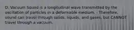 D. Vacuum Sound is a longitudinal wave transmitted by the oscillation of particles in a deformable medium. - Therefore, sound can travel through solids, liquids, and gases, but CANNOT travel through a vacuum.