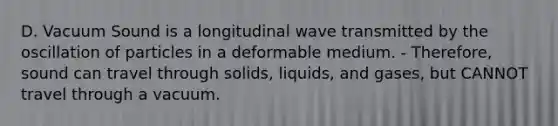 D. Vacuum Sound is a longitudinal wave transmitted by the oscillation of particles in a deformable medium. - Therefore, sound can travel through <a href='https://www.questionai.com/knowledge/k8IwMureot-solids-liquids-and-gases' class='anchor-knowledge'>solids, liquids, and gases</a>, but CANNOT travel through a vacuum.