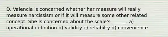 D. Valencia is concerned whether her measure will really measure narcissism or if it will measure some other related concept. She is concerned about the scale's ______. a) operational definition b) validity c) reliabilty d) convenience