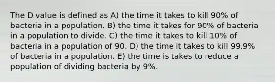 The D value is defined as A) the time it takes to kill 90% of bacteria in a population. B) the time it takes for 90% of bacteria in a population to divide. C) the time it takes to kill 10% of bacteria in a population of 90. D) the time it takes to kill 99.9% of bacteria in a population. E) the time is takes to reduce a population of dividing bacteria by 9%.