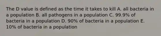 The D value is defined as the time it takes to kill A. all bacteria in a population B. all pathogens in a population C. 99.9% of bacteria in a population D. 90% of bacteria in a population E. 10% of bacteria in a population