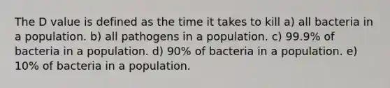 The D value is defined as the time it takes to kill a) all bacteria in a population. b) all pathogens in a population. c) 99.9% of bacteria in a population. d) 90% of bacteria in a population. e) 10% of bacteria in a population.