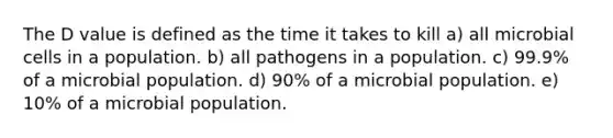 The D value is defined as the time it takes to kill a) all microbial cells in a population. b) all pathogens in a population. c) 99.9% of a microbial population. d) 90% of a microbial population. e) 10% of a microbial population.