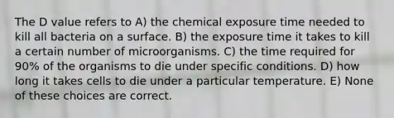 The D value refers to A) the chemical exposure time needed to kill all bacteria on a surface. B) the exposure time it takes to kill a certain number of microorganisms. C) the time required for 90% of the organisms to die under specific conditions. D) how long it takes cells to die under a particular temperature. E) None of these choices are correct.