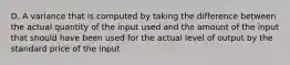 D. A variance that is computed by taking the difference between the actual quantity of the input used and the amount of the input that should have been used for the actual level of output by the standard price of the input