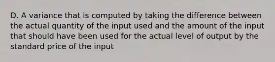 D. A variance that is computed by taking the difference between the actual quantity of the input used and the amount of the input that should have been used for the actual level of output by the standard price of the input