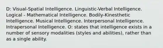 D: Visual-Spatial Intelligence. Linguistic-Verbal Intelligence. Logical - Mathematical Intelligence. Bodily-Kinesthetic Intelligence. Musical Intelligence. Interpersonal Intelligence. Intrapersonal Intelligence. O: states that intelligence exists in a number of sensory modalities (styles and abilities), rather than as a single ability.