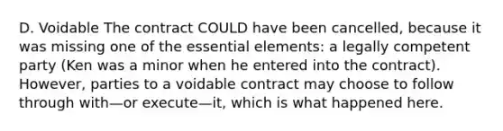 D. Voidable The contract COULD have been cancelled, because it was missing one of the essential elements: a legally competent party (Ken was a minor when he entered into the contract). However, parties to a voidable contract may choose to follow through with—or execute—it, which is what happened here.