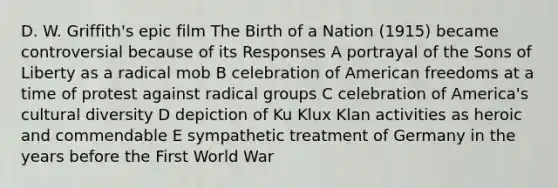 D. W. Griffith's epic film The Birth of a Nation (1915) became controversial because of its Responses A portrayal of the Sons of Liberty as a radical mob B celebration of American freedoms at a time of protest against radical groups C celebration of America's <a href='https://www.questionai.com/knowledge/kfxWvRcQOm-cultural-diversity' class='anchor-knowledge'>cultural diversity</a> D depiction of Ku Klux Klan activities as heroic and commendable E sympathetic treatment of Germany in the years before the First World War