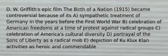 D. W. Griffith's epic film The Birth of a Nation (1915) became controversial because of its A) sympathetic treatment of Germany in the years before the First World War B) celebration of American freedoms at a time of protest against radical groups C) celebration of America's cultural diversity D) portrayal of the Sons of Liberty as a radical mob E) depiction of Ku Klux Klan activities as heroic and commendable