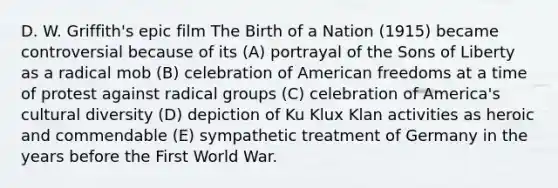 D. W. Griffith's epic film The Birth of a Nation (1915) became controversial because of its (A) portrayal of the Sons of Liberty as a radical mob (B) celebration of American freedoms at a time of protest against radical groups (C) celebration of America's cultural diversity (D) depiction of Ku Klux Klan activities as heroic and commendable (E) sympathetic treatment of Germany in the years before the First World War.