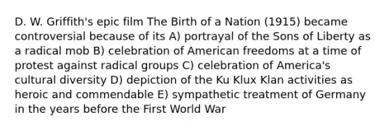 D. W. Griffith's epic film The Birth of a Nation (1915) became controversial because of its A) portrayal of the Sons of Liberty as a radical mob B) celebration of American freedoms at a time of protest against radical groups C) celebration of America's cultural diversity D) depiction of the Ku Klux Klan activities as heroic and commendable E) sympathetic treatment of Germany in the years before the First World War