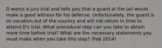 D wants a jury trial and tells you that a guard at the jail would make a good witness for his defense. Unfortunately, the guard is on vacation out of the country and will not return in time to attend D's trial. What procedural step can you take to obtain more time before trial? What are the necessary statements you must make when you take this step? (Feb 2014)