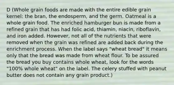 D (Whole grain foods are made with the entire edible grain kernel: the bran, the endosperm, and the germ. Oatmeal is a whole grain food. The enriched hamburger bun is made from a refined grain that has had folic acid, thiamin, niacin, riboflavin, and iron added. However, not all of the nutrients that were removed when the grain was refined are added back during the enrichment process. When the label says "wheat bread" it means only that the bread was made from wheat flour. To be assured the bread you buy contains whole wheat, look for the words "100% whole wheat" on the label. The celery stuffed with peanut butter does not contain any grain product.)