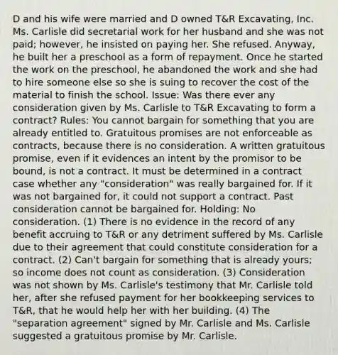 D and his wife were married and D owned T&R Excavating, Inc. Ms. Carlisle did secretarial work for her husband and she was not paid; however, he insisted on paying her. She refused. Anyway, he built her a preschool as a form of repayment. Once he started the work on the preschool, he abandoned the work and she had to hire someone else so she is suing to recover the cost of the material to finish the school. Issue: Was there ever any consideration given by Ms. Carlisle to T&R Excavating to form a contract? Rules: You cannot bargain for something that you are already entitled to. Gratuitous promises are not enforceable as contracts, because there is no consideration. A written gratuitous promise, even if it evidences an intent by the promisor to be bound, is not a contract. It must be determined in a contract case whether any "consideration" was really bargained for. If it was not bargained for, it could not support a contract. Past consideration cannot be bargained for. Holding: No consideration. (1) There is no evidence in the record of any benefit accruing to T&R or any detriment suffered by Ms. Carlisle due to their agreement that could constitute consideration for a contract. (2) Can't bargain for something that is already yours; so income does not count as consideration. (3) Consideration was not shown by Ms. Carlisle's testimony that Mr. Carlisle told her, after she refused payment for her bookkeeping services to T&R, that he would help her with her building. (4) The "separation agreement" signed by Mr. Carlisle and Ms. Carlisle suggested a gratuitous promise by Mr. Carlisle.