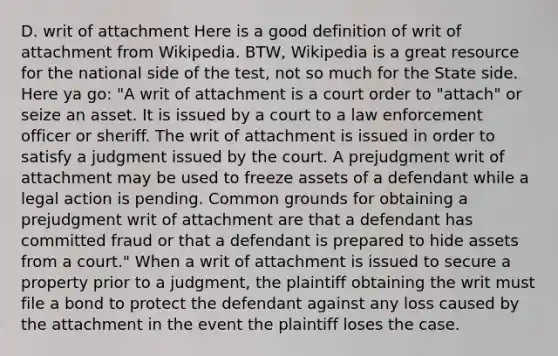 D. writ of attachment Here is a good definition of writ of attachment from Wikipedia. BTW, Wikipedia is a great resource for the national side of the test, not so much for the State side. Here ya go: "A writ of attachment is a court order to "attach" or seize an asset. It is issued by a court to a law enforcement officer or sheriff. The writ of attachment is issued in order to satisfy a judgment issued by the court. A prejudgment writ of attachment may be used to freeze assets of a defendant while a legal action is pending. Common grounds for obtaining a prejudgment writ of attachment are that a defendant has committed fraud or that a defendant is prepared to hide assets from a court." When a writ of attachment is issued to secure a property prior to a judgment, the plaintiff obtaining the writ must file a bond to protect the defendant against any loss caused by the attachment in the event the plaintiff loses the case.