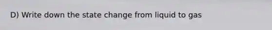 D) Write down the state change from liquid to gas