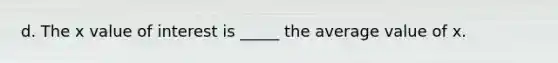 d. The x value of interest is _____ the average value of x.