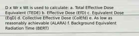 D x Wr x Wt is used to calculate: a. Total Effective Dose Equivalent (TEDE) b. Effective Dose (EfD) c. Equivalent Dose (EqD) d. Collective Effective Dose (ColEfd) e. As low as reasonably achievable (ALARA) f. Background Equivalent Radiation Time (BERT)