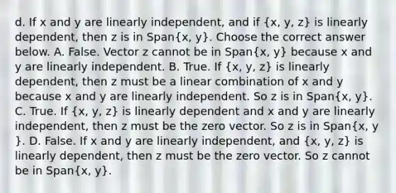 d. If x and y are linearly​ independent, and if ​(x​, y​, z​) is linearly​ dependent, then z is in ​Span(x​, y​). Choose the correct answer below. A. False. Vector z cannot be in ​Span(x​, y​) because x and y are linearly independent. B. True. If ​(x​, y​, z​) is linearly​ dependent, then z must be a linear combination of x and y because x and y are linearly independent. So z is in ​Span(x​, y​). C. True. If ​(x​, y​, z​) is linearly dependent and x and y are linearly​ independent, then z must be the zero vector. So z is in ​Span(x​, y​). D. False. If x and y are linearly​ independent, and ​(x​, y​, z​) is linearly​ dependent, then z must be the zero vector. So z cannot be in ​Span(x​, y​).