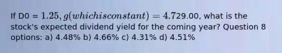 If D0 = 1.25, g (which is constant) = 4.7%, and P =29.00, what is the stock's expected dividend yield for the coming year? Question 8 options: a) 4.48% b) 4.66% c) 4.31% d) 4.51%