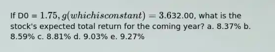 If D0 = 1.75, g (which is constant) = 3.6%, and P0 =32.00, what is the stock's expected total return for the coming year? a. 8.37% b. 8.59% c. 8.81% d. 9.03% e. 9.27%