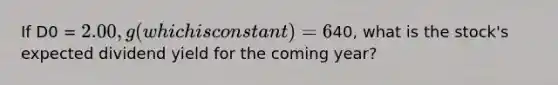 If D0 = 2.00, g (which is constant) = 6%, and P0 =40, what is the stock's expected dividend yield for the coming year?