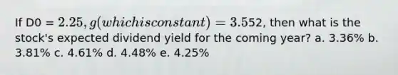 If D0 = 2.25, g (which is constant) = 3.5%, and P0 =52, then what is the stock's expected dividend yield for the coming year? a. 3.36% b. 3.81% c. 4.61% d. 4.48% e. 4.25%