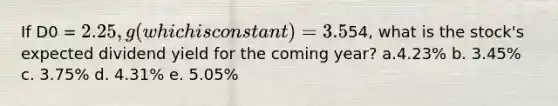 If D0 = 2.25, g (which is constant) = 3.5%, and P0 =54, what is the stock's expected dividend yield for the coming year? a.4.23% b. 3.45% c. 3.75% d. 4.31% e. 5.05%