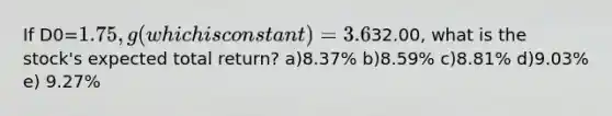 If D0=1.75, g(which is constant)=3.6%, and P0=32.00, what is the stock's expected total return? a)8.37% b)8.59% c)8.81% d)9.03% e) 9.27%