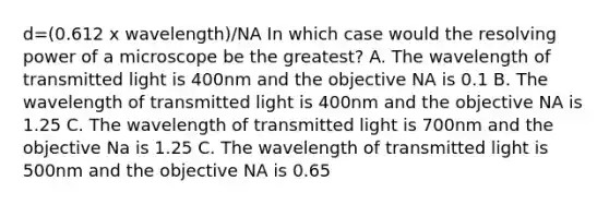 d=(0.612 x wavelength)/NA In which case would the resolving power of a microscope be the greatest? A. The wavelength of transmitted light is 400nm and the objective NA is 0.1 B. The wavelength of transmitted light is 400nm and the objective NA is 1.25 C. The wavelength of transmitted light is 700nm and the objective Na is 1.25 C. The wavelength of transmitted light is 500nm and the objective NA is 0.65