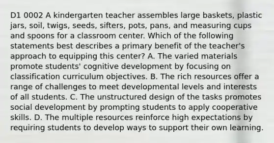 D1 0002 A kindergarten teacher assembles large baskets, plastic jars, soil, twigs, seeds, sifters, pots, pans, and measuring cups and spoons for a classroom center. Which of the following statements best describes a primary benefit of the teacher's approach to equipping this center? A. The varied materials promote students' cognitive development by focusing on classification curriculum objectives. B. The rich resources offer a range of challenges to meet developmental levels and interests of all students. C. The unstructured design of the tasks promotes social development by prompting students to apply cooperative skills. D. The multiple resources reinforce high expectations by requiring students to develop ways to support their own learning.