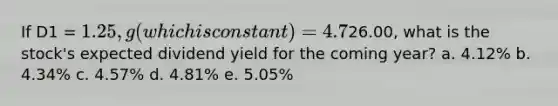 If D1 = 1.25, g (which is constant) = 4.7%, and P0 =26.00, what is the stock's expected dividend yield for the coming year? a. 4.12% b. 4.34% c. 4.57% d. 4.81% e. 5.05%