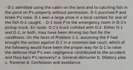 - D-1 admitted using the cabin on the land and to catching fish in the pond on P's property without permission. D-1 punched P and broke P's nose. D-1 won a large prize in a local contest for one of the fish D-1 caught. - D-1 took P to the emergency room in D-1's pickup truck. En route, D-1's truck collided with D-2. Either D-1 and D-2, or both, may have been driving too fast for the conditions. On the facts of Problem 1-1, assuming the P had brought the action against D-1 in a common-law court, which of the following would have been the proper way for D-1 to raise the defense that P's own negligence contributed to the accident and thus bars P's recovery? a. General demurrer b. Dilatory plea c. Traverse d. Confession and avoidance