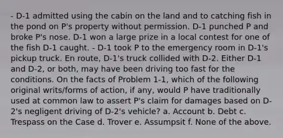 - D-1 admitted using the cabin on the land and to catching fish in the pond on P's property without permission. D-1 punched P and broke P's nose. D-1 won a large prize in a local contest for one of the fish D-1 caught. - D-1 took P to the emergency room in D-1's pickup truck. En route, D-1's truck collided with D-2. Either D-1 and D-2, or both, may have been driving too fast for the conditions. On the facts of Problem 1-1, which of the following original writs/forms of action, if any, would P have traditionally used at common law to assert P's claim for damages based on D-2's negligent driving of D-2's vehicle? a. Account b. Debt c. Trespass on the Case d. Trover e. Assumpsit f. None of the above.