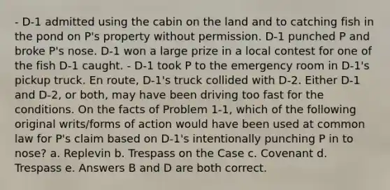 - D-1 admitted using the cabin on the land and to catching fish in the pond on P's property without permission. D-1 punched P and broke P's nose. D-1 won a large prize in a local contest for one of the fish D-1 caught. - D-1 took P to the emergency room in D-1's pickup truck. En route, D-1's truck collided with D-2. Either D-1 and D-2, or both, may have been driving too fast for the conditions. On the facts of Problem 1-1, which of the following original writs/forms of action would have been used at common law for P's claim based on D-1's intentionally punching P in to nose? a. Replevin b. Trespass on the Case c. Covenant d. Trespass e. Answers B and D are both correct.