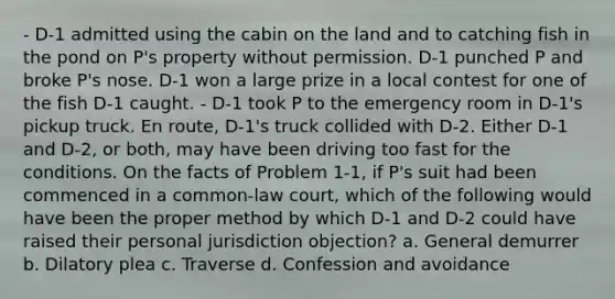 - D-1 admitted using the cabin on the land and to catching fish in the pond on P's property without permission. D-1 punched P and broke P's nose. D-1 won a large prize in a local contest for one of the fish D-1 caught. - D-1 took P to the emergency room in D-1's pickup truck. En route, D-1's truck collided with D-2. Either D-1 and D-2, or both, may have been driving too fast for the conditions. On the facts of Problem 1-1, if P's suit had been commenced in a common-law court, which of the following would have been the proper method by which D-1 and D-2 could have raised their personal jurisdiction objection? a. General demurrer b. Dilatory plea c. Traverse d. Confession and avoidance