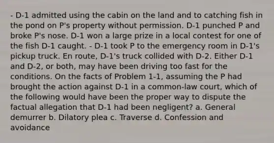 - D-1 admitted using the cabin on the land and to catching fish in the pond on P's property without permission. D-1 punched P and broke P's nose. D-1 won a large prize in a local contest for one of the fish D-1 caught. - D-1 took P to the emergency room in D-1's pickup truck. En route, D-1's truck collided with D-2. Either D-1 and D-2, or both, may have been driving too fast for the conditions. On the facts of Problem 1-1, assuming the P had brought the action against D-1 in a common-law court, which of the following would have been the proper way to dispute the factual allegation that D-1 had been negligent? a. General demurrer b. Dilatory plea c. Traverse d. Confession and avoidance