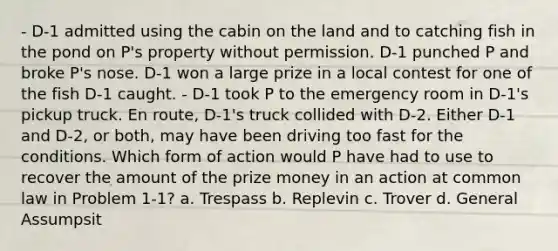 - D-1 admitted using the cabin on the land and to catching fish in the pond on P's property without permission. D-1 punched P and broke P's nose. D-1 won a large prize in a local contest for one of the fish D-1 caught. - D-1 took P to the emergency room in D-1's pickup truck. En route, D-1's truck collided with D-2. Either D-1 and D-2, or both, may have been driving too fast for the conditions. Which form of action would P have had to use to recover the amount of the prize money in an action at common law in Problem 1-1? a. Trespass b. Replevin c. Trover d. General Assumpsit