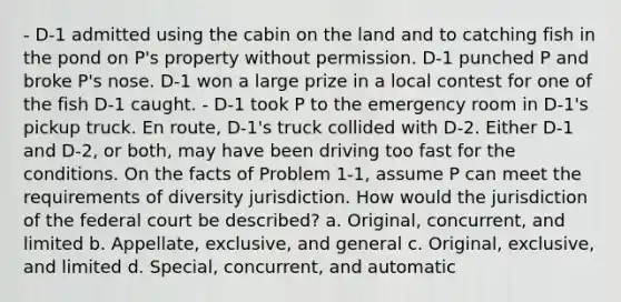 - D-1 admitted using the cabin on the land and to catching fish in the pond on P's property without permission. D-1 punched P and broke P's nose. D-1 won a large prize in a local contest for one of the fish D-1 caught. - D-1 took P to the emergency room in D-1's pickup truck. En route, D-1's truck collided with D-2. Either D-1 and D-2, or both, may have been driving too fast for the conditions. On the facts of Problem 1-1, assume P can meet the requirements of diversity jurisdiction. How would the jurisdiction of the federal court be described? a. Original, concurrent, and limited b. Appellate, exclusive, and general c. Original, exclusive, and limited d. Special, concurrent, and automatic