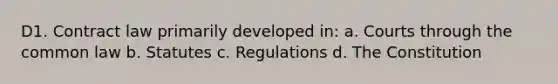 D1. Contract law primarily developed in: a. Courts through the common law b. Statutes c. Regulations d. The Constitution