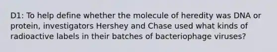 D1: To help define whether the molecule of heredity was DNA or protein, investigators Hershey and Chase used what kinds of radioactive labels in their batches of bacteriophage viruses?