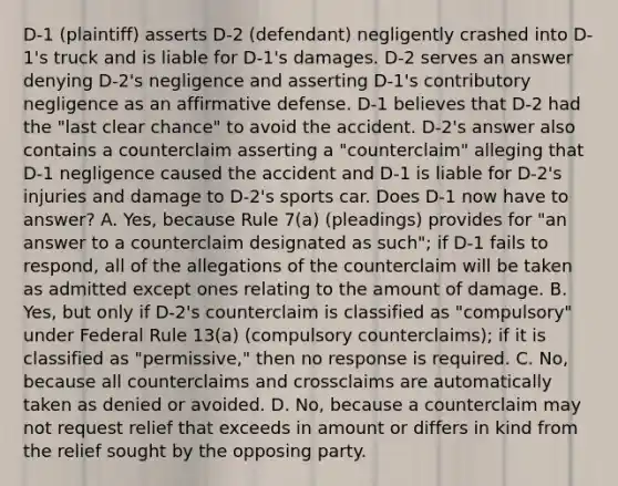 D-1 (plaintiff) asserts D-2 (defendant) negligently crashed into D-1's truck and is liable for D-1's damages. D-2 serves an answer denying D-2's negligence and asserting D-1's contributory negligence as an affirmative defense. D-1 believes that D-2 had the "last clear chance" to avoid the accident. D-2's answer also contains a counterclaim asserting a "counterclaim" alleging that D-1 negligence caused the accident and D-1 is liable for D-2's injuries and damage to D-2's sports car. Does D-1 now have to answer? A. Yes, because Rule 7(a) (pleadings) provides for "an answer to a counterclaim designated as such"; if D-1 fails to respond, all of the allegations of the counterclaim will be taken as admitted except ones relating to the amount of damage. B. Yes, but only if D-2's counterclaim is classified as "compulsory" under Federal Rule 13(a) (compulsory counterclaims); if it is classified as "permissive," then no response is required. C. No, because all counterclaims and crossclaims are automatically taken as denied or avoided. D. No, because a counterclaim may not request relief that exceeds in amount or differs in kind from the relief sought by the opposing party.