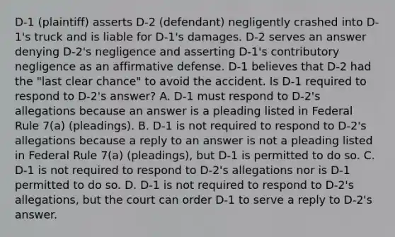 D-1 (plaintiff) asserts D-2 (defendant) negligently crashed into D-1's truck and is liable for D-1's damages. D-2 serves an answer denying D-2's negligence and asserting D-1's contributory negligence as an affirmative defense. D-1 believes that D-2 had the "last clear chance" to avoid the accident. Is D-1 required to respond to D-2's answer? A. D-1 must respond to D-2's allegations because an answer is a pleading listed in Federal Rule 7(a) (pleadings). B. D-1 is not required to respond to D-2's allegations because a reply to an answer is not a pleading listed in Federal Rule 7(a) (pleadings), but D-1 is permitted to do so. C. D-1 is not required to respond to D-2's allegations nor is D-1 permitted to do so. D. D-1 is not required to respond to D-2's allegations, but the court can order D-1 to serve a reply to D-2's answer.